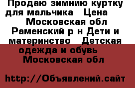 Продаю зимнию куртку для мальчика › Цена ­ 650 - Московская обл., Раменский р-н Дети и материнство » Детская одежда и обувь   . Московская обл.